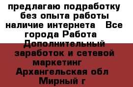 предлагаю подработку без опыта работы,наличие интернета - Все города Работа » Дополнительный заработок и сетевой маркетинг   . Архангельская обл.,Мирный г.